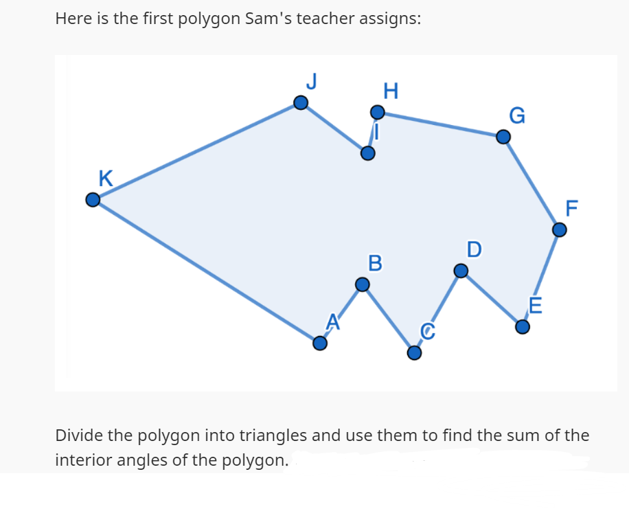 Here is the first polygon Sam's teacher assigns:
K
J
H
B
D
G
E
F
Divide the polygon into triangles and use them to find the sum of the
interior angles of the polygon.