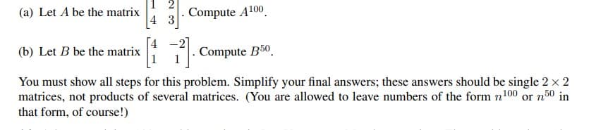 2
(a) Let A be the matrix
Compute A100
3
(b) Let B be the matrix
Compute B50
50 in
You must show all steps for this problem. Simplify your final answers; these answers should be single 2 × 2
matrices, not products of several matrices. (You are allowed to leave numbers of the form n100 or n
that form, of course!)