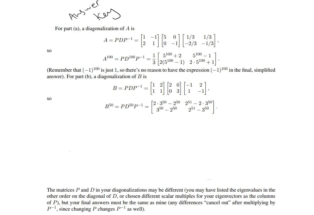 Answer
Key
For part (a), a diagonalization of A is
A = PDP-¹ –
-1 1692
1/3 1/3
-2/3-1/3
SO
A100
1
= PD¹00p-1
5100 +2
32(51001) 2.5100+1
5100 1
(Remember that (-1)100 is just 1, so there's no reason to have the expression (-1)100 in the final, simplified
answer). For part (b), a diagonalization of B is
B = PDP-¹ _
FARINA.
-1
SO
1
B50 PD50p-1 _
[2.350 250 251 2.350]
350 - 250 251 - 350
The matrices P and D in your diagonalizations may be different (you may have listed the eigenvalues in the
other order on the diagonal of D, or chosen different scalar multiples for your eigenvectors as the columns
of P), but your final answers must be the same as mine (any differences "cancel out" after multiplying by
P-¹, since changing P changes P-¹ as well).