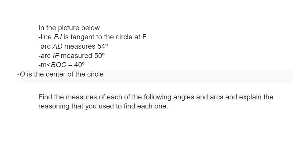 In the picture below:
-line FJ is tangent to the circle at F
-arc AD measures 54°
-arc IF measured 50°
-m<BOC = 40°
-O is the center of the circle
Find the measures of each of the following angles and arcs and explain the
reasoning that you used to find each one.