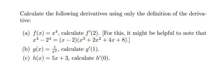 Calculate the following derivatives using only the definition of the deriva-
tive:
(a) f(x) = x², calculate f'(2). [For this, it might be helpful to note that
x 24 = (x-2)(x³ + 2x² + 4x + 8).]
(b) g(x)=, calculate g'(1).
(c) h(x) = 5x + 3, calculate h'(0).
-