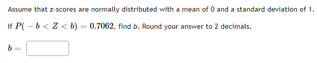 Assume that z-scores are normally distributed with a mean of 0 and a standard deviation of 1.
If P( – b < Z < b) = 0.7062, find b. Round your answer to 2 decimals.
b =
