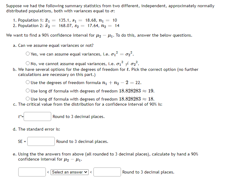 Suppose we had the following summary statistics from two different, independent, approximately normally
distributed populations, both with variances equal to o:
1. Population 1: T1 = 135.1, s1
2. Population 2: F2 = 168.07, 82
18.68, n = 10
= 17.64, n2 = 14
We want to find a 90% confidence interval for l2
H1. To do this, answer the below questions.
a. Can we assume equal variances or not?
O Yes, we can assume equal variances, i.e. o1? = o2².
ONo, we cannot assume equal variances, i.e. o1? + o2².
b. We have several options for the degrees of freedom for t. Pick the correct option (no further
calculations are necessary on this part.)
OUse the degrees of freedom formula n + n2 – 2 = 22.
O Use long df formula with degrees of freedom 18.828283 z 19.
O Use long df formula with degrees of freedom 18.828283 z 18.
c. The critical value from the distribution for a confidence interval of 90% is:
t*=
Round to 3 decimal places.
d. The standard error is:
SE =
Round to 3 decimal places.
e. Using the the answers from above (all rounded to 3 decimal places), calculate by hand a 90%
confidence interval for l2 - H1.
<Select an answer v<
Round to 3 decimal places.

