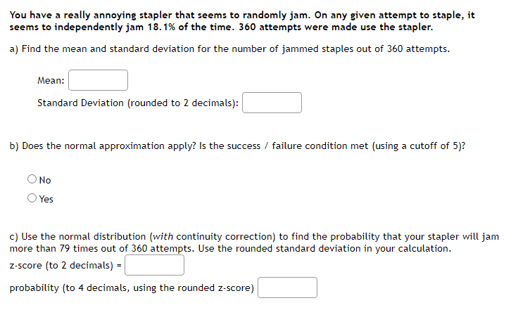 You have a really annoying stapler that seems to randomly jam. On any given attempt to staple, it
seems to independently jam 18.1% of the time. 360 attempts were made use the stapler.
a) Find the mean and standard deviation for the number of jammed staples out of 360 attempts.
Mean:
Standard Deviation (rounded to 2 decimals):
b) Does the normal approximation apply? Is the success / failure condition met (using a cutoff of 5)?
No
Yes
c) Use the normal distribution (with continuity correction) to find the probability that your stapler will jam
more than 79 times out of 360 attempts. Use the rounded standard deviation in your calculation.
z-score (to 2 decimals) =
probability (to 4 decimals, using the rounded z-score)
