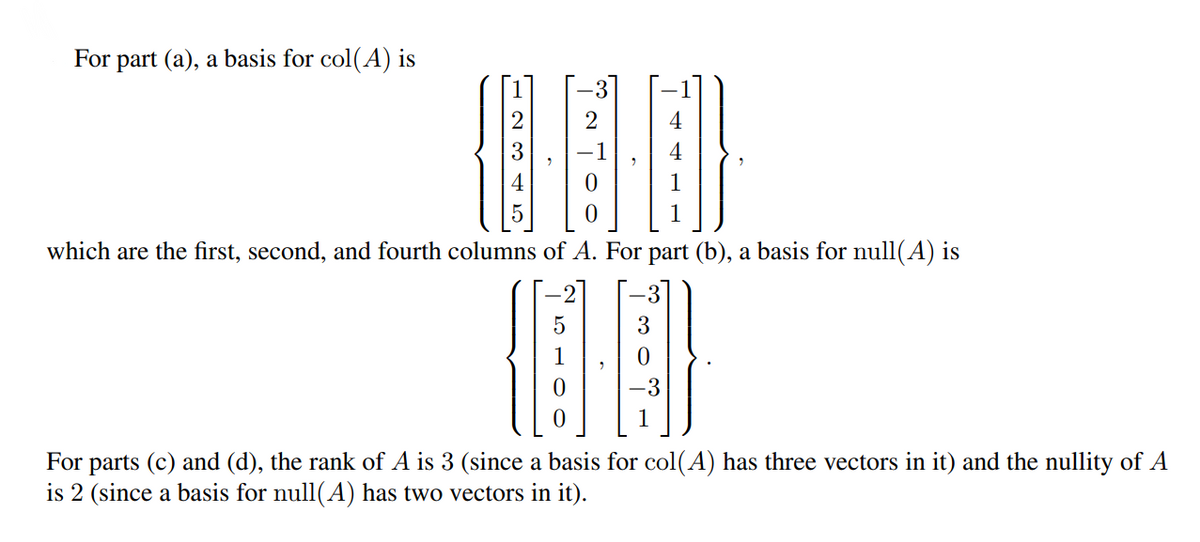 For part (a), a basis for col(A) is
2
2
4
which are the first, second, and fourth columns of A. For part (b), a basis for null(A) is
-3
For parts (c) and (d), the rank of A is 3 (since a basis for col(A) has three vectors in it) and the nullity of A
is 2 (since a basis for null(A) has two vectors in it).
