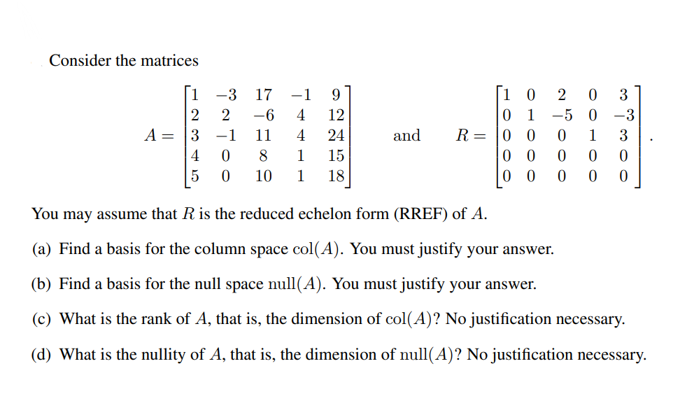 Consider the matrices
-3
17
-1
9.
[1 0
3
-6
4
12
1
-5 0
-3
A =
3
-1
11
4
24
and
R =
0 0
1
3
0 0
0 0
4
8
1
15
10
1
18
You may assume that R is the reduced echelon form (RREF) of A.
(a) Find a basis for the column space col(A). You must justify your answer.
(b) Find a basis for the null space null(A). You must justify your answer.
(c) What is the rank of A, that is, the dimension of col(A)? No justification necessary.
(d) What is the nullity of A, that is, the dimension of null(A)? No justification necessary.
