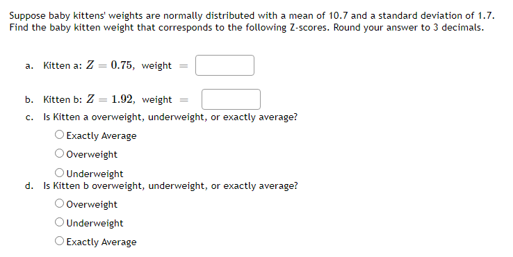 Suppose baby kittens' weights are normally distributed with a mean of 10.7 and a standard deviation of 1.7.
Find the baby kitten weight that corresponds to the following Z-scores. Round your answer to 3 decimals.
a. Kitten a: Z = 0.75, weight
b. Kitten b: Z = 1.92, weight
c. Is Kitten a overweight, underweight, or exactly average?
Exactly Average
O Overweight
Underweight
d. Is Kitten b overweight, underweight, or exactly average?
O Overweight
O Underweight
O Exactly Average
