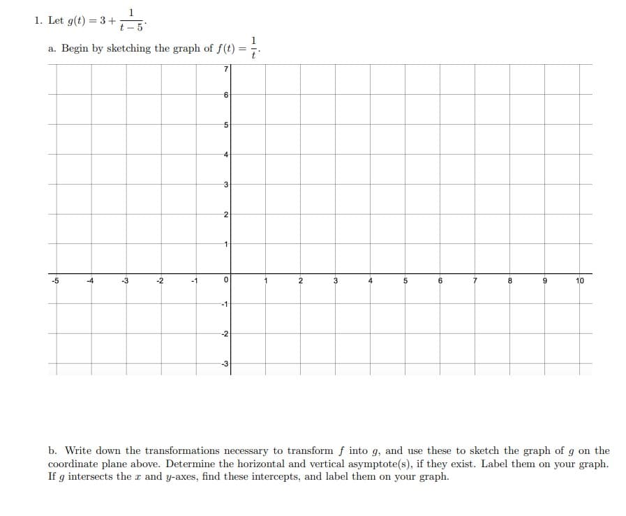 1. Let g(t) = 3+
a. Begin by
5
पं
+ + = 5²
t-5
sketching the graph of f(t)
من
3
N
7
7
6
5
4
3
2
-1-
0
-1
-2
-3
=
-~
3₂
5
10
6
-00
9
10
b. Write down the transformations necessary to transform f into g, and use these to sketch the graph of g on the
coordinate plane above. Determine the horizontal and vertical asymptote(s), if they exist. Label them on your graph.
If g intersects the x and y-axes, find these intercepts, and label them on your graph.