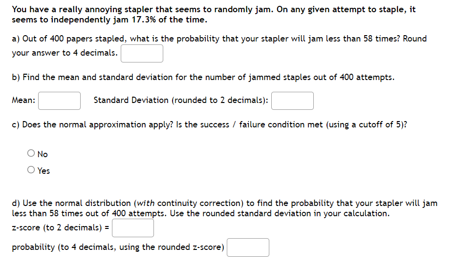 You have a really annoying stapler that seems to randomly jam. On any given attempt to staple, it
seems to independently jam 17.3% of the time.
a) Out of 400 papers stapled, what is the probability that your stapler will jam less than 58 times? Round
your answer to 4 decimals.
b) Find the mean and standard deviation for the number of jammed staples out of 400 attempts.
Mean:
Standard Deviation (rounded to 2 decimals):
c) Does the normal approximation apply? Is the success / failure condition met (using a cutoff of 5)?
O No
O Yes
d) Use the normal distribution (with continuity correction) to find the probability that your stapler will jam
less than 58 times out of 400 attempts. Use the rounded standard deviation in your calculation.
z-score (to 2 decimals) =
probability (to 4 decimals, using the rounded z-score)
