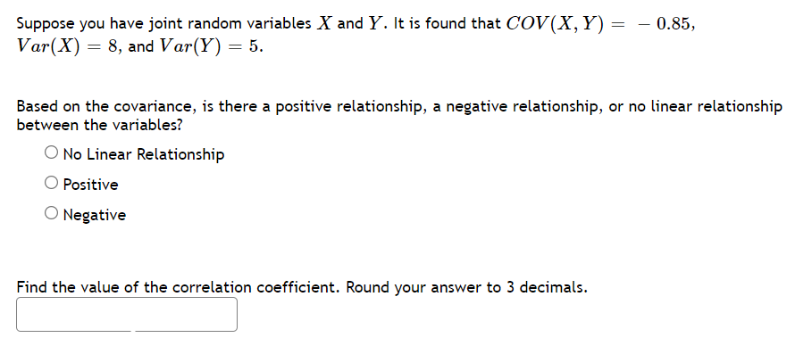 Suppose you have joint random variables X and Y. It is found that COV(X,Y)
Var(X) = 8, and Var(Y) = 5.
- 0.85,
Based on the covariance, is there a positive relationship, a negative relationship, or no linear relationship
between the variables?
O No Linear Relationship
Positive
O Negative
Find the value of the correlation coefficient. Round your answer to 3 decimals.
