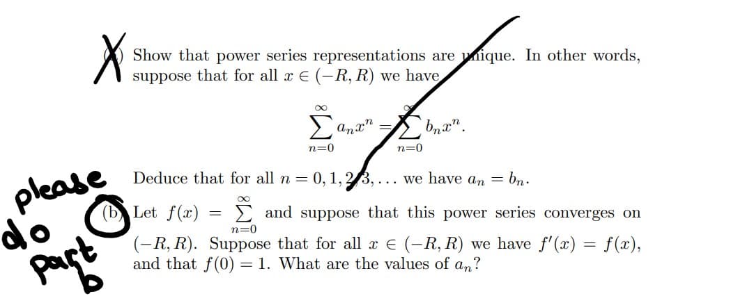 X
Show that power series representations are unique. In other words,
suppose that for all x € (-R, R) we have
please
do Ⓒ
part
Let f(x)
∞
Σ
n=0
Anxn
=
n=0
Deduce that for all n = 0, 1, 2/3,... we have an = bn.
∞
bnxn.
and suppose that this power series converges on
n=0
(-R, R). Suppose that for all x € (-R, R) we have f'(x) = f(x),
and that f(0) = 1. What are the values of an?