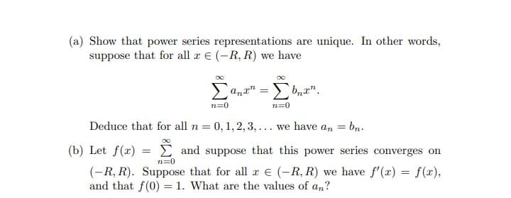 (a) Show that power series representations are unique. In other words,
suppose that for all re (-R, R) we have
[anx= [b₂x¹.
n=0
n=0
Deduce that for all n = 0, 1, 2, 3, ... we have an = bn.
(b) Let f(x) = and suppose that this power series converges on
n=0
(-R, R). Suppose that for all € (-R, R) we have f'(x) = f(x),
and that f(0) = 1. What are the values of an?