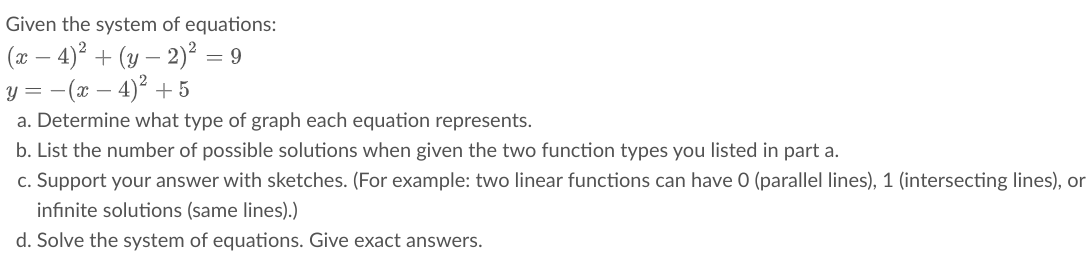 Given the system of equations:
(x – 4)² + (y – 2)² = 9
(x – 4)² + 5
y =
a. Determine what type of graph each equation represents.
b. List the number of possible solutions when given the two function types you listed in part a.
c. Support your answer with sketches. (For example: two linear functions can have 0 (parallel lines), 1 (intersecting lines), or
infinite solutions (same lines).)
d. Solve the system of equations. Give exact answers.
