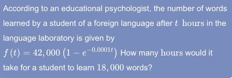 According to an educational psychologist, the number of words
learned by a student of a foreign language after t hours in the
language laboratory is given by
f (t) = 42,000 (1 – e-0.00012) How many hours would it
take for a student to learn 18, 000 words?
