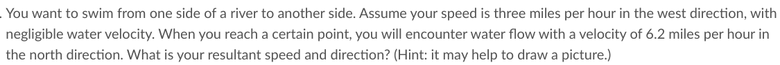 . You want to swim from one side of a river to another side. Assume your speed is three miles per hour in the west direction, with
negligible water velocity. When you reach a certain point, you will encounter water flow with a velocity of 6.2 miles per hour in
the north direction. What is your resultant speed and direction? (Hint: it may help to draw a picture.)
