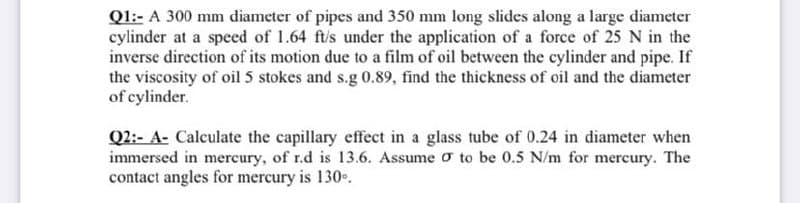 Ql:- A 300 mm diameter of pipes and 350 mm long slides along a large diameter
cylinder at a speed of 1.64 ft/s under the application of a force of 25 N in the
inverse direction of its motion due to a film of oil between the cylinder and pipe. If
the viscosity of oil 5 stokes and s.g 0.89, find the thickness of oil and the diameter
of cylinder.
Q2:- A- Calculate the capillary effect in a glass tube of 0.24 in diameter when
immersed in mercury, of r.d is 13.6. Assume o to be 0.5 N/m for mercury. The
contact angles for mercury is 130..
