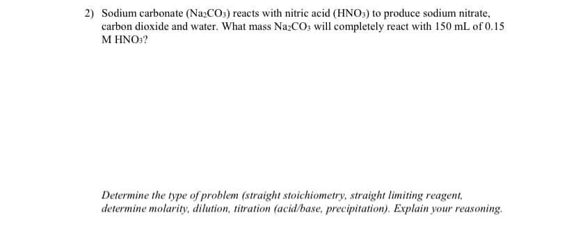 2) Sodium carbonate (Na2CO3) reacts with nitric acid (HNO:) to produce sodium nitrate,
carbon dioxide and water. What mass Na2CO3 will completely react with 150 mL of 0.15
M HNO:?
Determine the type of problem (straight stoichiometry, straight limiting reagent,
determine molarity, dilution, titration (acid/base, precipitation). Explain your reasoning.
