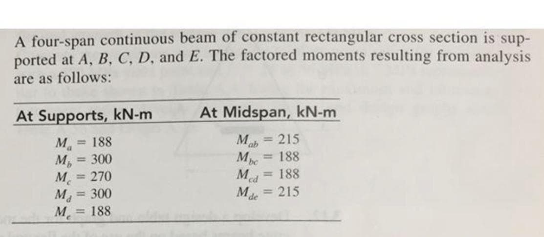 A four-span continuous beam of constant rectangular cross section is sup-
ported at A, B, C, D, and E. The factored moments resulting from analysis
are as follows:
At Supports, kN-m
At Midspan, kN-m
Mab = 215
M.
M, = 300
M = 270
M = 300
M. = 188
188
%3D
%3D
Mbc
188
%3D
%3D
Med
188
%3D
= 215
Mde
%3D
