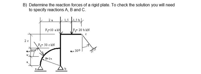 B) Determine the reaction forces of a rigid plate. To check the solution you will need
to specify reactions A, B and C.
k 2. 1,5
F-10 ak
F 20 b kN
2 c
F- 50 e kN
. 300
