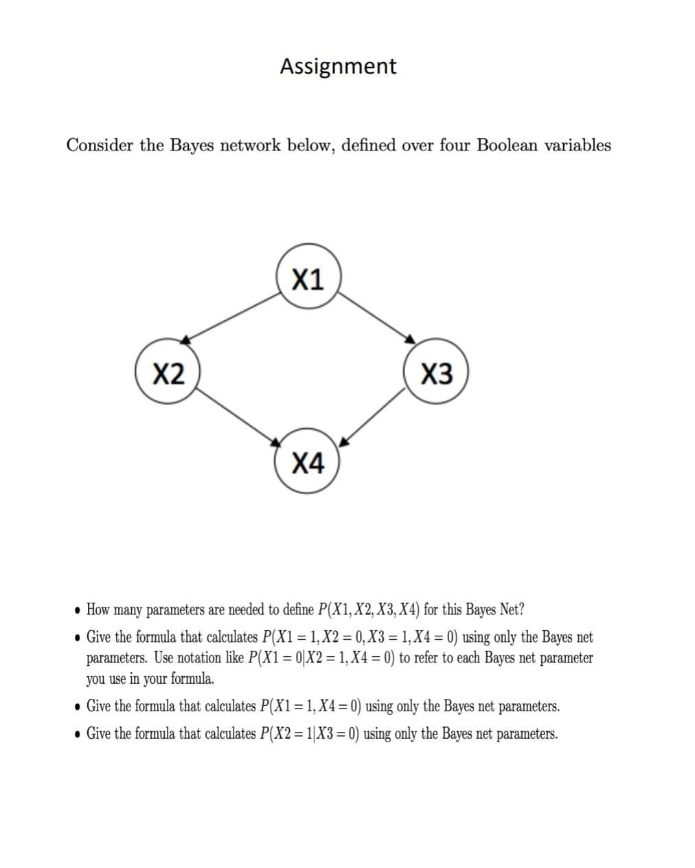 Assignment
Consider the Bayes network below, defined over four Boolean variables
X1
X2
X3
Х4
• How many parameters are needed to define P(X1, X2, X3, X4) for this Bayes Net?
• Give the formula that calculates P(X1 = 1, X2 = 0, X3 = 1, X4 = 0) using only the Bayes net
parameters. Use notation like P(X1= 0|X2 = 1, X4 = 0) to refer to each Bayes net parameter
you use in your formula.
• Give the formula that calculates P(X1=1,X4=0) using only the Bayes net parameters.
• Give the formula that calculates P(X2=1|X3 = 0) using only the Bayes net parameters.
