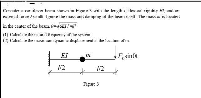 Consider a cantilever beam shown in Figure 3 with the length I, flexural rigidity EI, and an
external force Fosin0t. Ignore the mass and damping of the beam itself. The mass m is located
in the center of the beam. 0=V6EI / ml
(1) Calculate the natural frequency of the system;
(2) Calculate the maximum dynamic displacement at the location of m.
EI
m
F,sinet
1/2
1/2
Figure 3
