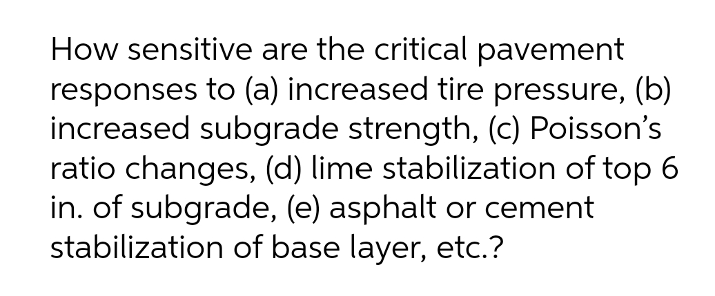 How sensitive are the critical pavement
responses to (a) increased tire pressure, (b)
increased subgrade strength, (c) Poisson's
ratio changes, (d) lime stabilization of top 6
in. of subgrade, (e) asphalt or cement
stabilization of base layer, etc.?
