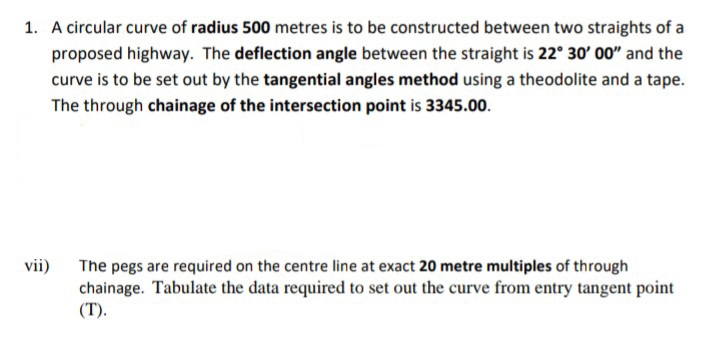 1. A circular curve of radius 500 metres is to be constructed between two straights of a
proposed highway. The deflection angle between the straight is 22° 30' 00" and the
curve is to be set out by the tangential angles method using a theodolite and a tape.
The through chainage of the intersection point is 3345.00.
vii)
The pegs are required on the centre line at exact 20 metre multiples of through
chainage. Tabulate the data required to set out the curve from entry tangent point
(T).
