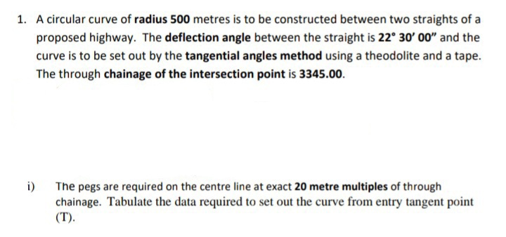 1. A circular curve of radius 500 metres is to be constructed between two straights of a
proposed highway. The deflection angle between the straight is 22° 30' 00" and the
curve is to be set out by the tangential angles method using a theodolite and a tape.
The through chainage of the intersection point is 3345.00.
i)
The pegs are required on the centre line at exact 20 metre multiples of through
chainage. Tabulate the data required to set out the curve from entry tangent point
(T).
