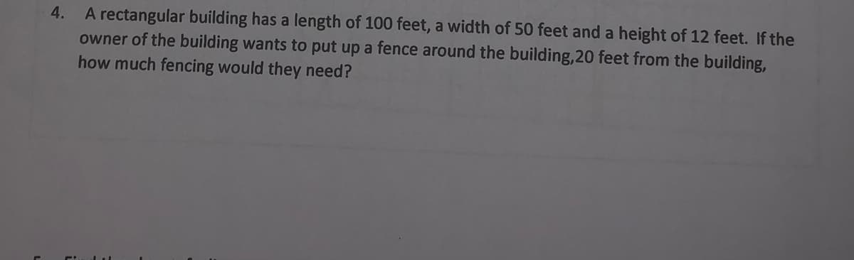 A rectangular building has a length of 100 feet, a width of 50 feet and a height of 12 feet. If the
owner of the building wants to put up a fence around the building,20 feet from the building,
how much fencing would they need?
4.
