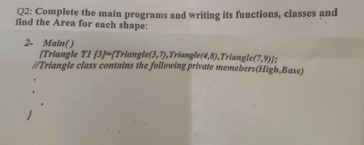 Q2: Complete the main programs and writing its functions, classes and
find the Area for each shape:
2- Main()
(Triangle T1 [3]={Triangle(3,7), Triangle(4,8), Triangle(7,9)};
//Triangle class contains the following private memebers (High,Base)