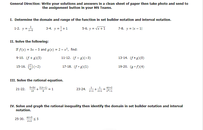 General Direction: Write your solutions and answers in a clean sheet of paper then take photo and send to
the assignment button in your MS Teams.
I. Determine the domain and range of the function in set builder notation and interval notation.
3-4. y =+1
5-6. y = Vx +1
7-8. y = |x – 1|
1-2. y =
II. Solve the following:
If f(x) = 3x – 5 and g(x) = 2 – x², find:
9-10. (f + g)(5)
11-12. (f - g)(-3)
13-14. f•g)(0)
15-16. ()(-2)
17-18. (f• g)(1)
19-20. (g• f)(4)
III. Solve the rational equation.
5+3x
+
10
2 (x-1)
23-24. +
1
4x+2
21-22.
= 1
X+1
IV. Solve and graph the rational inequality then identify the domain in set builder notation and interval
notation.
25-30. *** < 5
4x+3
x+2
