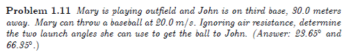 Problem 1.11 Mary is playing outfield and John is on third base, 30.0 meters
away. Mary can throw a baseball at 20.0 m/s. Ignoring air resistance, determine
the two launch angles she can use to get the ball to John. (Answer: 23.65° and
66.35°.)
