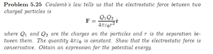 Problem 5.25 Coulomb's law tells us that the electrostatic force between two
charged particles is
Q1Q2
4TEor2
F =
where Q1 and Q2 are the charges on the particles and r is the separation be-
tween them. The quantity 4neo is constant. Show that the electrostatic force is
conservative. Obtain an expression for the potential energy.
