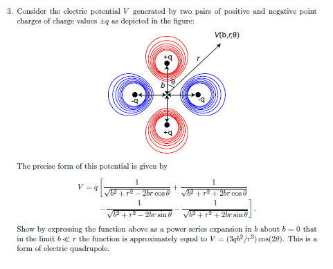 3. Consider the electric potential V generated by two pairs of positive and negative point
charges of charge values +g as depicted in the figure:
V(b,r,0)
The precise form of this potential is given by
1
1
V = 9
+ r - 2br cos e
+r2 + 2br cos 0
1
1
P+r2 - 2br sin 0
62 +r2 + 2br sin
Show by expressing the function above as a power series expansion in b about b = 0 that
in the limit b«r the function is approximately equal to V = (3qt /r) cos(20). This is a
form of electric quadrupole.
