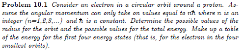 Problem 10.1 Consider an electron in a circular orbit around a proton. As-
sume the angular momentum can only take on values equal to nh where n is an
integer (n=1,2,8,..) and ħ is a constant. Determine the possible values of the
radius for the orbit and the possible values for the total energy. Make up a table
of the energy for the first four energy states (that is, for the electron in the four
smallest orbits).
