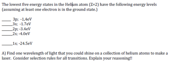 The lowest five energy states in the Heliļum atom (Z=2) have the following energy levels
(assuming at least one electron is in the ground state.)
Зр; -1,4eV
_3s; -1.7eV
_2p; -3.4eV
_2s; -4.0eV
_1s; -24.5eV
A) Find one wavelength of light that you could shine on a collection of helium atoms to make a
laser. Consider selection rules for all transitions. Explain your reasoning!!
