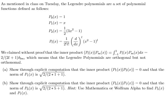 As mentioned in class on Tucsday, the Legendre polynomials are a set of polynomial
functions defined as follows:
Po(r) = 1
P(r) = 1
1
P2(r) – (3r – 1)
P{(#) = ()
2! da:
d
(교2
We claimed without proof that the inner product (P(r)|Pm(x)) = L', P(x)Pm(1)dr =
2/(21 + 1)dim, which means that the Legendre Polynomials are orthogonal but not
orthonomal.
(a) Show through explicit computation that the inner product (P (r)|P2(x)) = 0 and that the
norm of P(1) is V2/(2 + 1+1).
(b) Show through explicit computation that the inner product (P(r)|P;(1)) = 0 and that the
norm of P3(r) is V2/(2 + 5+1). Hint: Use Mathematica or Wolfram Alpha to find P3(x)
and P;(r).
