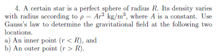 4. A certain star is a perfect sphere of radius R. Its density varies
with radius according to p = Ar? kg/m³, where A is a constant. Use
Gauss's law to determine the gravitational field at the following two
locations.
a) An inner point (r < R), and
b) An outer point (r > R).
