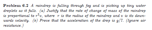 Problem 6.2 A raindrop is falling through fog and is picking up tiny water
droplets as it falls. (a) Justify that the rate of change of mass of the raindrop
is proportional to rv, where r is the radius of the raindrop and v is its down-
wards velocity. (b) Prove that the acceleration of the drop is g/7. (Ignore air
resistance.)
