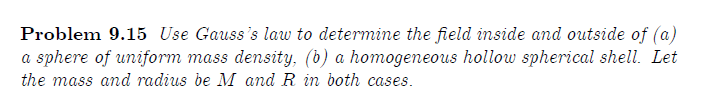 Problem 9.15 Use Gauss's law to determine the field inside and outside of (a)
a sphere of uniform mass density, (b) a homogeneous hollow spherical shell. Let
the mass and radius be M and R in both cases.
