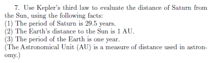 7. Use Kepler's third law to evaluate the distance of Saturn from
the Sun, using the following facts:
(1) The period of Saturn is 29.5 years.
(2) The Earth's distance to the Sun is 1 AU.
(3) The period of the Earth is one year.
(The Astronomical Unit (AU) is a measure of distance used in astron-
omy.)
