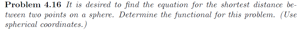 Problem 4.16 It is desired to find the equation for the shortest distance be-
tween two points on a sphere. Determine the functional for this problem. (Use
spherical coordinates.)
