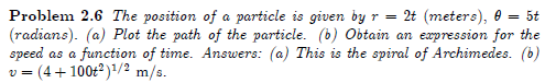 Problem 2.6 The position of a particle is given by r = 2t (meters), 0 = 5t
(radians). (a) Plot the path of the particle. (b) Obtain an expression for the
speed as a function of time. Answers: (a) This is the spiral of Archimedes. (b)
v = (4+100t?)1/2 m/s.
