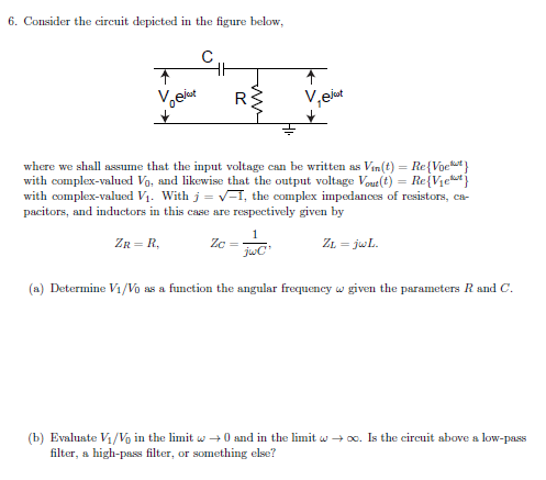 6. Consider the circuit depieted in the figure below,
R
V,eiut
where we shall assume that the input voltage can be written as Vin(t) = Re{Voet}
with complex-valued Vg, and likewise that the output voltage Vout(t) = Re{Vje*}
with complex-valued Vị. With j = V-1, the complex impedances of resistors, ca-
pacitors, and inductors in this case are respectively given by
ZR = R,
Zc =
ZL = jwL.
(a) Determine Vı/Vo as a function the angular frequency w given the parameters R and C.
(b) Evaluate Vi/Vo in the limit w +0 and in the limit w + o0. Is the circuit above a low-pass
filter, a high-pass filter, or something else?
w
