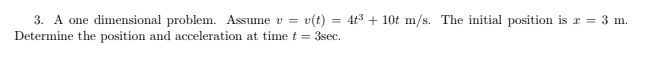 v(t) = 4t3 + 10t m/s. The initial position is r = 3 m.
3. A one dimensional problem. Assume v =
Determine the position and acceleration at time t = 3sec.
