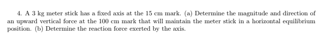 4. A 3 kg meter stick has a fixed axis at the 15 cm mark. (a) Determine the magnitude and direction of
an upward vertical force at the 100 cm mark that will maintain the meter stick in a horizontal equilibrium
position. (b) Determine the reaction force exerted by the axis.
