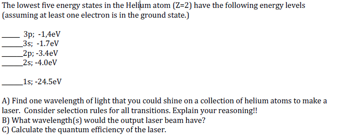 The lowest five energy states in the Helijum atom (Z=2) have the following energy levels
(assuming at least one electron is in the ground state.)
Зр; -1,4eV
_3s; -1.7eV
_2p; -3.4eV
_2s; -4.0eV
_1s; -24.5eV
A) Find one wavelength of light that you could shine on a collection of helium atoms to make a
laser. Consider selection rules for all transitions. Explain your reasoning!!
B) What wavelength(s) would the output laser beam have?
C) Calculate the quantum efficiency of the laser.
