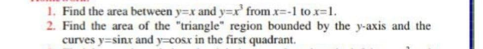 1. Find the area between y=x and y=xr' from x=-1 to x-1.
2. Find the area of the "triangle" region bounded by the y-axis and the
curves y=sinr and y=cosx in the first quadrant.
