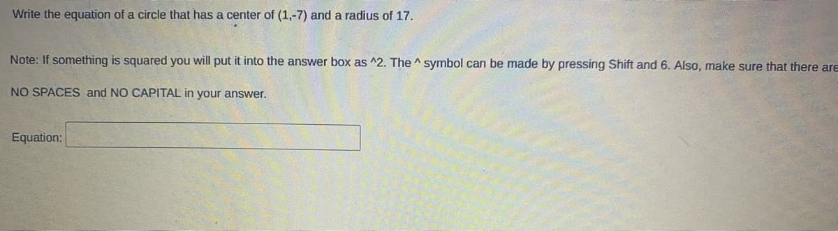 Write the equation of a circle that has a center of (1,-7) and a radius of 17.
Note: If something is squared you will put it into the answer box as ^2. The ^ symbol can be made by pressing Shift and 6. Also, make sure that there are
NO SPACES and NO CAPITAL in your answer.
Equation:
