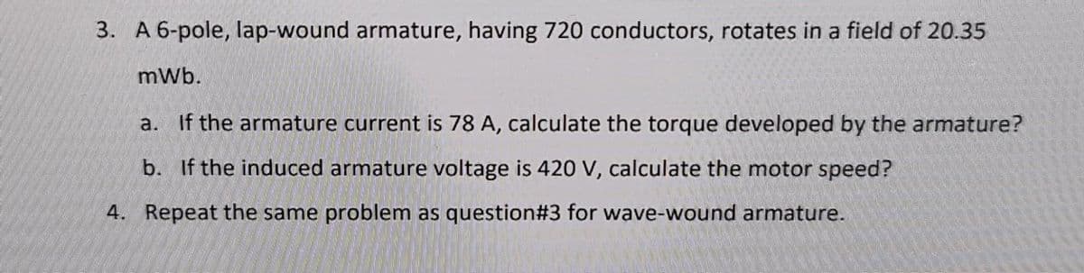 3. A 6-pole, lap-wound armature, having 720 conductors, rotates in a field of 20.35
mWb.
a. If the armature current is 78 A, calculate the torque developed by the armature?
b. If the induced armature voltage is 420 V, calculate the motor speed?
4. Repeat the same problem as question#3 for wave-wound armature.
